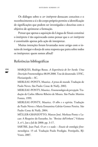 e s t u d o s s u rd o s 1 v



          Os diálogos sobre o ser intérprete destacam conceitos e o
      reconhecimento a si e do corpo próprio permite a identificação
      de significações que podem ser investigadas e descritas com o
      objetivo de aprimorar a formação.
          Pensar que apenas a aquisição da Língua de Sinais constitui
      o intérprete é tão equivocado como pensar que o ser intérprete
      é constituído apenas pela ação de interpretar.
          Muitas intenções foram levantadas neste artigo com o in-
      tuito de instigar o desejo de uma resposta que paira sobre todos
      os intérpretes: quem somos afinal?

      Referências bibliográficas

406      MARQUES, Rodrigo Rosso. A Experiência de Ser Surdo: Uma
f        Descrição Fenomenológica. 08.09.2008. Tese de doutorado. UFSC,
         Florianópolis – SC.
         MERLEAU-PONTY, Maurice. A prosa do mundo. Tradução de
         Paulo Neves. São Paulo: Cosac  Naify, 2002.
         MERLEAU-PONTY, Maurice. Fenomenologia da percepção. Tra-
         dução de Carlos Alberto Ribeiro de Moura. São Paulo: Martins
         Fontes, 1999.
         MERLEAU-PONTY, Maurice. O olho e o espírito. Tradução
         de Paulo Neves e Maria Ermantina Galvão Gomes Pereira. São
         Paulo: Cosac  Naify, 2004.
         MÜLLER-GRANZOTTO, Marcos José. Merleau-Ponty e La-
         can: A Respeito do Estranho. In: “Revista AdVerbum”, Volume
         3, no1, Jan a Jul de 2008: pp. 3-17.
         SARTRE, Jean Paul. O ser e o nada – Ensaio de ontologia feno-
         menológica. 15 ed. Tradução Paulo Perdigão. Petrópolis, RJ:
         Vozes, 2007.
 