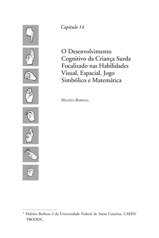 Capítulo 14



                       O Desenvolvimento
                       Cognitivo da Criança Surda
                       Focalizado nas Habilidades
                       Visual, Espacial, Jogo
                       Simbólico e Matemática


                       Heloíza Barbosa




* Heloíza Barbosa é da Universidade Federal de Santa Catarina. CAPES/
  PRODOC.
 