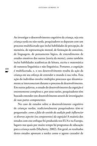 e s t u d o s s u rd o s 1 v




      Ao investigar o desenvolvimento cognitivo da criança, seja esta
      criança surda ou não-surda, pesquisadores se deparam com um
      processo multifacetado que inclui habilidades de percepção, de
      memória, de representação mental, de formação de conceitos,
      de linguagem, de pensamento lógico, de entendimento de
      estados emotivos dos outros (teoria da mente), como também
      inclui habilidades acadêmicas de leitura, escrita e matemática
      de natureza linguística e não-linguística. Portanto, a cognição
408
f     é multifacetada, e, o seu desenvolvimento resulta da ação da
      criança em seu esforço de entender o mundo à sua volta. Esta
      ação do indivíduo envolve múltiplos processos que dinamica-
      mente se interconectam durante o processo de desenvolvimento.
      Em outras palavras, o estudo do desenvolvimento da cognição é
      enormemente complexo e, por estas razões, pesquisadores têm
      buscado entender este desenvolvimento através de investigações
      de suas partes componentes.
          No caso de estudos sobre o desenvolvimento cognitivo
      de crianças surdas, tradicionalmente pesquisadores têm-se
      perguntado: como a falta do sentido da audição pode influenciar
      os diversos aspectos (ou componentes) da cognição? A maioria dos
      estudos com este enfoque foi produzida nos EUA e na Europa,
      lugares nos quais por muito tempo há programas de educação
      para a criança surda (Mayberry, 2002). Em geral, os resultados
      destes estudos apontam a surdez como o agente causador de
 