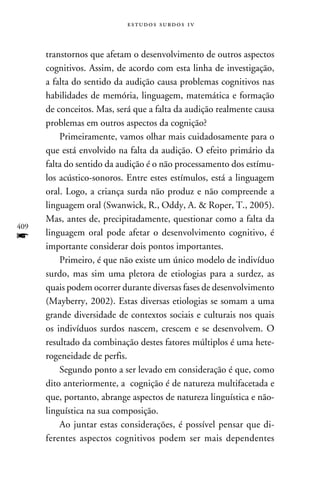 e s t u d o s s u rd o s 1 v



      transtornos que afetam o desenvolvimento de outros aspectos
      cognitivos. Assim, de acordo com esta linha de investigação,
      a falta do sentido da audição causa problemas cognitivos nas
      habilidades de memória, linguagem, matemática e formação
      de conceitos. Mas, será que a falta da audição realmente causa
      problemas em outros aspectos da cognição?
          Primeiramente, vamos olhar mais cuidadosamente para o
      que está envolvido na falta da audição. O efeito primário da
      falta do sentido da audição é o não processamento dos estímu-
      los acústico-sonoros. Entre estes estímulos, está a linguagem
      oral. Logo, a criança surda não produz e não compreende a
      linguagem oral (Swanwick, R., Oddy, A.  Roper, T., 2005).
      Mas, antes de, precipitadamente, questionar como a falta da
409
f     linguagem oral pode afetar o desenvolvimento cognitivo, é
      importante considerar dois pontos importantes.
          Primeiro, é que não existe um único modelo de indivíduo
      surdo, mas sim uma pletora de etiologias para a surdez, as
      quais podem ocorrer durante diversas fases de desenvolvimento
      (Mayberry, 2002). Estas diversas etiologias se somam a uma
      grande diversidade de contextos sociais e culturais nos quais
      os indivíduos surdos nascem, crescem e se desenvolvem. O
      resultado da combinação destes fatores múltiplos é uma hete-
      rogeneidade de perfis.
          Segundo ponto a ser levado em consideração é que, como
      dito anteriormente, a cognição é de natureza multifacetada e
      que, portanto, abrange aspectos de natureza linguística e não-
      linguística na sua composição.
          Ao juntar estas considerações, é possível pensar que di-
      ferentes aspectos cognitivos podem ser mais dependentes
 
