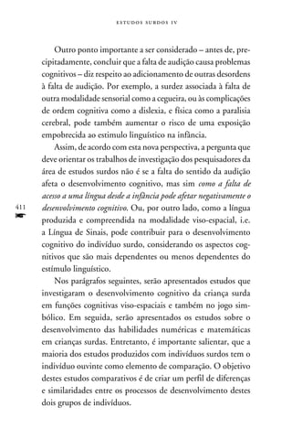 e s t u d o s s u rd o s 1 v



          Outro ponto importante a ser considerado – antes de, pre-
      cipitadamente, concluir que a falta de audição causa problemas
      cognitivos – diz respeito ao adicionamento de outras desordens
      à falta de audição. Por exemplo, a surdez associada à falta de
      outra modalidade sensorial como a cegueira, ou às complicações
      de ordem cognitiva como a dislexia, e física como a paralisia
      cerebral, pode também aumentar o risco de uma exposição
      empobrecida ao estimulo linguístico na infância.
          Assim, de acordo com esta nova perspectiva, a pergunta que
      deve orientar os trabalhos de investigação dos pesquisadores da
      área de estudos surdos não é se a falta do sentido da audição
      afeta o desenvolvimento cognitivo, mas sim como a falta de
      acesso a uma língua desde a infância pode afetar negativamente o
411   desenvolvimento cognitivo. Ou, por outro lado, como a língua
f     produzida e compreendida na modalidade viso-espacial, i.e.
      a Língua de Sinais, pode contribuir para o desenvolvimento
      cognitivo do indivíduo surdo, considerando os aspectos cog-
      nitivos que são mais dependentes ou menos dependentes do
      estímulo linguístico.
          Nos parágrafos seguintes, serão apresentados estudos que
      investigaram o desenvolvimento cognitivo da criança surda
      em funções cognitivas viso-espaciais e também no jogo sim-
      bólico. Em seguida, serão apresentados os estudos sobre o
      desenvolvimento das habilidades numéricas e matemáticas
      em crianças surdas. Entretanto, é importante salientar, que a
      maioria dos estudos produzidos com indivíduos surdos tem o
      indivíduo ouvinte como elemento de comparação. O objetivo
      destes estudos comparativos é de criar um perfil de diferenças
      e similaridades entre os processos de desenvolvimento destes
      dois grupos de indivíduos.
 