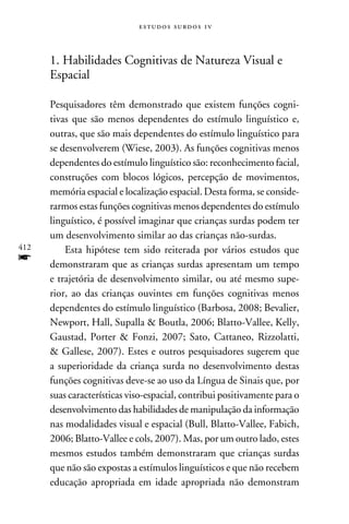 e s t u d o s s u rd o s 1 v



      1. Habilidades Cognitivas de Natureza Visual e
      Espacial

      Pesquisadores têm demonstrado que existem funções cogni-
      tivas que são menos dependentes do estímulo linguístico e,
      outras, que são mais dependentes do estímulo linguístico para
      se desenvolverem (Wiese, 2003). As funções cognitivas menos
      dependentes do estímulo linguístico são: reconhecimento facial,
      construções com blocos lógicos, percepção de movimentos,
      memória espacial e localização espacial. Desta forma, se conside-
      rarmos estas funções cognitivas menos dependentes do estímulo
      linguístico, é possível imaginar que crianças surdas podem ter
      um desenvolvimento similar ao das crianças não-surdas.
412       Esta hipótese tem sido reiterada por vários estudos que
f     demonstraram que as crianças surdas apresentam um tempo
      e trajetória de desenvolvimento similar, ou até mesmo supe-
      rior, ao das crianças ouvintes em funções cognitivas menos
      dependentes do estímulo linguístico (Barbosa, 2008; Bevalier,
      Newport, Hall, Supalla  Boutla, 2006; Blatto-Vallee, Kelly,
      Gaustad, Porter  Fonzi, 2007; Sato, Cattaneo, Rizzolatti,
       Gallese, 2007). Estes e outros pesquisadores sugerem que
      a superioridade da criança surda no desenvolvimento destas
      funções cognitivas deve-se ao uso da Língua de Sinais que, por
      suas características viso-espacial, contribui positivamente para o
      desenvolvimento das habilidades de manipulação da informação
      nas modalidades visual e espacial (Bull, Blatto-Vallee, Fabich,
      2006; Blatto-Vallee e cols, 2007). Mas, por um outro lado, estes
      mesmos estudos também demonstraram que crianças surdas
      que não são expostas a estímulos linguísticos e que não recebem
      educação apropriada em idade apropriada não demonstram
 