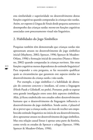 e s t u d o s s u rd o s 1 v



      esta similaridade e superioridade no desenvolvimento destas
      funções cognitivas quando comparadas às crianças não-surdas.
      Assim, ser exposto à Língua de Sinais desde pequena aumenta o
      desempenho das crianças surdas mesmo em funções cognitivas
      associadas com processamento visual não linguístico.

      2. Habilidades do Jogo Simbólico

      Pesquisas também têm demonstrado que crianças surdas não
      apresentam atrasos no desenvolvimento do jogo simbólico
      inicial (Mayberry, 2002; Spencer, 1996; Spencer  Meadow-
      Orlans, 1996) e formação inicial de conceitos (Nunes e More-
      no, 2002) quando comparadas às crianças ouvintes. São estas
413   funções cognitivas menos dependentes do estímulo linguístico?
f     Para responder a esta pergunta, se faz necessário qualificar
      quais as circunstâncias que garantem este aspecto similar no
      desenvolvimento da criança surda e não-surda.
          Por exemplo, o jogo simbólico é a habilidade de abstra-
      ção do contexto concreto e imediato, tal como a linguagem
      (Hirsh-Pasek e Gilinkoff, no prelo). Portanto, pode-se esperar
      uma grande interligação entre estes dois aspectos simbólicos.
      Aliás, já ficou estabelecido nos estudos sobre desenvolvimento
      humano que o desenvolvimento da linguagem influencia o
      desenvolvimento do jogo simbólico. Sendo assim, é plausível
      de se prever que a criança surda, em risco de receber um empo-
      brecido estímulo linguístico no início de seu desenvolvimento,
      deve apresentar atrasos no desenvolvimento do jogo simbólico.
      Mas esta relação causal linear é apenas uma parte da história,
      como revela os estudos de Spencer e colegas (Spencer, 1996;
      Spencer  Meadow-Orlans, 1996).
 
