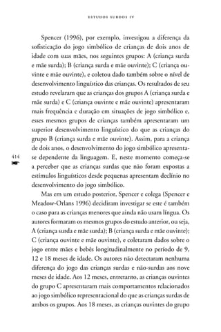 e s t u d o s s u rd o s 1 v



          Spencer (1996), por exemplo, investigou a diferença da
      sofisticação do jogo simbólico de crianças de dois anos de
      idade com suas mães, nos seguintes grupos: A (criança surda
      e mãe surda); B (criança surda e mãe ouvinte); C (criança ou-
      vinte e mãe ouvinte), e coletou dado também sobre o nível de
      desenvolvimento linguístico das crianças. Os resultados de seu
      estudo revelaram que as crianças dos grupos A (criança surda e
      mãe surda) e C (criança ouvinte e mãe ouvinte) apresentaram
      mais frequência e duração em situações de jogo simbólico e,
      esses mesmos grupos de crianças também apresentaram um
      superior desenvolvimento linguístico do que as crianças do
      grupo B (criança surda e mãe ouvinte). Assim, para a criança
      de dois anos, o desenvolvimento do jogo simbólico apresenta-
414   se dependente da linguagem. E, neste momento começa-se
f     a perceber que as crianças surdas que não foram expostas a
      estímulos linguísticos desde pequenas apresentam declínio no
      desenvolvimento do jogo simbólico.
          Mas em um estudo posterior, Spencer e colega (Spencer e
      Meadow-Orlans 1996) decidiram investigar se este é também
      o caso para as crianças menores que ainda não usam língua. Os
      autores formaram os mesmos grupos do estudo anterior, ou seja,
      A (criança surda e mãe surda); B (criança surda e mãe ouvinte);
      C (criança ouvinte e mãe ouvinte), e coletaram dados sobre o
      jogo entre mães e bebês longitudinalmente no período de 9,
      12 e 18 meses de idade. Os autores não detectaram nenhuma
      diferença do jogo das crianças surdas e não-surdas aos nove
      meses de idade. Aos 12 meses, entretanto, as crianças ouvintes
      do grupo C apresentaram mais comportamentos relacionados
      ao jogo simbólico representacional do que as crianças surdas de
      ambos os grupos. Aos 18 meses, as crianças ouvintes do grupo
 