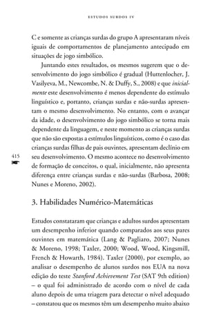 e s t u d o s s u rd o s 1 v



      C e somente as crianças surdas do grupo A apresentaram níveis
      iguais de comportamentos de planejamento antecipado em
      situações de jogo simbólico.
          Juntando estes resultados, os mesmos sugerem que o de-
      senvolvimento do jogo simbólico é gradual (Huttenlocher, J.
      Vasilyeva, M., Newcombe, N.  Duffy, S., 2008) e que inicial-
      mente este desenvolvimento é menos dependente do estímulo
      linguístico e, portanto, crianças surdas e não-surdas apresen-
      tam o mesmo desenvolvimento. No entanto, com o avançar
      da idade, o desenvolvimento do jogo simbólico se torna mais
      dependente da linguagem, e neste momento as crianças surdas
      que não são expostas a estímulos linguísticos, como é o caso das
      crianças surdas filhas de pais ouvintes, apresentam declínio em
415   seu desenvolvimento. O mesmo acontece no desenvolvimento
f     de formação de conceitos, o qual, inicialmente, não apresenta
      diferença entre crianças surdas e não-surdas (Barbosa, 2008;
      Nunes e Moreno, 2002).

      3. Habilidades Numérico-Matemáticas

      Estudos constataram que crianças e adultos surdos apresentam
      um desempenho inferior quando comparados aos seus pares
      ouvintes em matemática (Lang  Pagliaro, 2007; Nunes
       Moreno, 1998; Taxler, 2000; Wood, Wood, Kingsmill,
      French  Howarth, 1984). Taxler (2000), por exemplo, ao
      analisar o desempenho de alunos surdos nos EUA na nova
      edição do teste Stanford Achievement Test (SAT 9th edition)
      – o qual foi administrado de acordo com o nível de cada
      aluno depois de uma triagem para detectar o nível adequado
      – constatou que os mesmos têm um desempenho muito abaixo
 