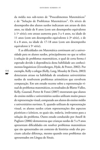 e s t u d o s s u rd o s 1 v



      da média nos sub-testes de “Procedimentos Matemáticos”
      e de “Solução de Problemas Matemáticos”. Os níveis de
      desempenho dos alunos surdos indicaram um atraso de dois
      anos, na idade de 8 anos (com um desempenho equivalente
      à 1ª série); este atraso aumenta para 3 a 4 anos, na idade de
      11 anos (com um desempenho equivalente à 3ª série), e de
      6 a 8 anos, na idade de 17-18 anos (com um desempenho
      equivalente à 5ª série).
          E as dificuldades em Matemática continuam até a univer-
      sidade para os alunos surdos, principalmente no que se refere
      à solução de problemas matemáticos, o qual de certa forma é
      esperado devido à dependência desta habilidade aos conheci-
      mentos linguísticos (Zevenbergen, Hyde,  Power, 2002). Por
416   exemplo, Kelly e colegas (Kelly, Lang, Mousley  Davis, 2003)
f     detectaram atraso na habilidade de estudantes universitários
      surdos de resolverem problemas aritméticos que envolvem
      comparação. Em um estudo recente sobre a representação vi-
      sual de problemas matemáticos, os resultados de Blatto-Vallee,
      Kelly, Gaustad, Porter  Fonzi (2007) mostraram que alunos
      do ensino médio e universitários surdos utilizam muito pouco
      de representação visual, comparado aos alunos do ensino médio
      e universitários ouvintes. E, quando utilizam de representação
      visual, os alunos surdos criam representações dos aspectos
      pictóricos e icônicos, os quais são, todavia, irrelevantes para a
      solução do problema. Outro estudo conduzido por Ansell 
      Pagliaro (2006) demonstrou que crianças surdas de 5 a 9 anos
      apresentam dificuldades em resolver problemas matemáticos
      que são apresentados em contexto de histórias onde eles pre-
      cisam calcular diferença, mesmo quando estes problemas são
      apresentados em Língua de Sinais.
 