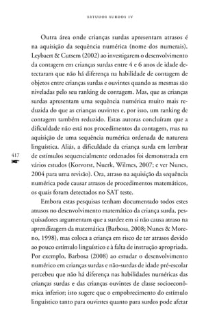 e s t u d o s s u rd o s 1 v



          Outra área onde crianças surdas apresentam atrasos é
      na aquisição da sequência numérica (nome dos numerais).
      Leybaert  Cutsem (2002) ao investigarem o desenvolvimento
      da contagem em crianças surdas entre 4 e 6 anos de idade de-
      tectaram que não há diferença na habilidade de contagem de
      objetos entre crianças surdas e ouvintes quando as mesmas são
      niveladas pelo seu ranking de contagem. Mas, que as crianças
      surdas apresentam uma sequência numérica muito mais re-
      duzida do que as crianças ouvintes e, por isso, um ranking de
      contagem também reduzido. Estas autoras concluíram que a
      dificuldade não está nos procedimentos da contagem, mas na
      aquisição de uma sequência numérica ordenada de natureza
      linguística. Aliás, a dificuldade da criança surda em lembrar
417   de estímulos sequencialmente ordenados foi demonstrada em
f     vários estudos (Korvorst, Nuerk, Wilmes, 2007; e ver Nunes,
      2004 para uma revisão). Ora, atraso na aquisição da sequência
      numérica pode causar atrasos de procedimentos matemáticos,
      os quais foram detectados no SAT teste.
          Embora estas pesquisas tenham documentado todos estes
      atrasos no desenvolvimento matemático da criança surda, pes-
      quisadores argumentam que a surdez em si não causa atraso na
      aprendizagem da matemática (Barbosa, 2008; Nunes  More-
      no, 1998), mas coloca a criança em risco de ter atrasos devido
      ao pouco estímulo linguístico e à falta de instrução apropriada.
      Por exemplo, Barbosa (2008) ao estudar o desenvolvimento
      numérico em crianças surdas e não-surdas de idade pré-escolar
      percebeu que não há diferença nas habilidades numéricas das
      crianças surdas e das crianças ouvintes de classe socioeconô-
      mica inferior; isto sugere que o empobrecimento do estímulo
      linguístico tanto para ouvintes quanto para surdos pode afetar
 