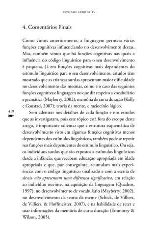 e s t u d o s s u rd o s 1 v



      4. Comentários Finais

      Como vimos anteriormente, a linguagem permeia várias
      funções cognitivas influenciando no desenvolvimento destas.
      Mas, também vimos que há funções cognitivas nas quais a
      influência do código linguístico para o seu desenvolvimento
      é pequena. Já em funções cognitivas mais dependentes do
      estímulo linguístico para o seu desenvolvimento, estudos têm
      mostrado que as crianças surdas apresentam maior dificuldade
      no desenvolvimento das mesmas, como é o caso das seguintes
      funções cognitivas: linguagem no que diz respeito a vocabulário
      e gramática (Mayberry, 2002); memória de curta duração (Kelly
      e Gaustad, 2007); teoria da mente, e raciocínio lógico.
419       Sem adentrar nos detalhes de cada função e nos estudos
f     que as investigaram, pois este tópico está fora do escopo deste
      artigo, é importante salientar que a estrutura esquemática de
      desenvolvimento visto em algumas funções cognitivas menos
      dependentes dos estímulos linguísticos, também pode se repetir
      nas funções mais dependentes do estímulo linguístico. Ou seja,
      os indivíduos surdos que são expostos a estímulos linguísticos
      desde a infância, que recebem educação apropriada em idade
      apropriada e que, por conseguinte, acumulam mais experi-
      ências com o código linguístico sinalizado e com a escrita de
      sinais não apresentam uma diferença significativa, em relação
      ao indivíduo ouvinte, na aquisição da linguagem (Quadros,
      1997), no desenvolvimento de vocabulário (Mayberry, 2002),
      no desenvolvimento da teoria da mente (Schick, de Villiers,
      de Villiers,  Hoffmeister, 2007), e na habilidade de reter e
      usar informações da memória de curta duração (Emmorey 
      Wilson, 2005).
 