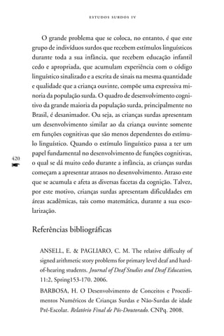 e s t u d o s s u rd o s 1 v



          O grande problema que se coloca, no entanto, é que este
      grupo de indivíduos surdos que recebem estímulos linguísticos
      durante toda a sua infância, que recebem educação infantil
      cedo e apropriada, que acumulam experiência com o código
      linguístico sinalizado e a escrita de sinais na mesma quantidade
      e qualidade que a criança ouvinte, compõe uma expressiva mi-
      noria da população surda. O quadro de desenvolvimento cogni-
      tivo da grande maioria da população surda, principalmente no
      Brasil, é desanimador. Ou seja, as crianças surdas apresentam
      um desenvolvimento similar ao da criança ouvinte somente
      em funções cognitivas que são menos dependentes do estímu-
      lo linguístico. Quando o estímulo linguístico passa a ter um
      papel fundamental no desenvolvimento de funções cognitivas,
420
f     o qual se dá muito cedo durante a infância, as crianças surdas
      começam a apresentar atrasos no desenvolvimento. Atraso este
      que se acumula e afeta as diversas facetas da cognição. Talvez,
      por este motivo, crianças surdas apresentam dificuldades em
      áreas acadêmicas, tais como matemática, durante a sua esco-
      larização.

      Referências bibliográficas

         Ansell, E.  Pagliaro, C. M. The relative difficulty of
         signed arithmetic story problems for primary level deaf and hard-
         of-hearing students. Journal of Deaf Studies and Deaf Education,
         11:2, Spring153-170. 2006.
         Barbosa, H. O Desenvolvimento de Conceitos e Procedi-
         mentos Numéricos de Crianças Surdas e Não-Surdas de idade
         Pré-Escolar. Relatório Final de Pós-Doutorado. CNPq. 2008.
 
