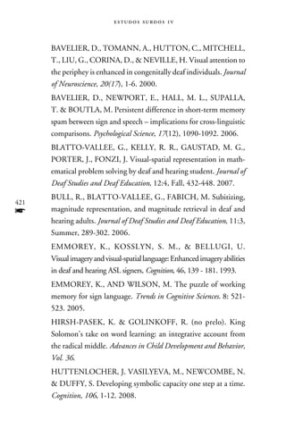 e s t u d o s s u rd o s 1 v



      Bavelier, D., Tomann, A., Hutton, C., Mitchell,
      T., Liu, G., Corina, D.,  Neville, H. Visual attention to
      the periphey is enhanced in congenitally deaf individuals. Journal
      of Neuroscience, 20(17), 1-6. 2000.
      Bavelier, D., Newport, E., Hall, M. L., Supalla,
      T.  Boutla, M. Persistent difference in short-term memory
      spam between sign and speech – implications for cross-linguistic
      comparisons. Psychological Science, 17(12), 1090-1092. 2006.
      Blatto-Vallee, G., Kelly, R. R., Gaustad, M. G.,
      Porter, J., Fonzi, J. Visual-spatial representation in math-
      ematical problem solving by deaf and hearing student. Journal of
      Deaf Studies and Deaf Education, 12:4, Fall, 432-448. 2007.
      Bull, R., Blatto-Vallee, G., Fabich, M. Subitizing,
421
f     magnitude representation, and magnitude retrieval in deaf and
      hearing adults. Journal of Deaf Studies and Deaf Education, 11:3,
      Summer, 289-302. 2006.
      Emmorey, K., Kosslyn, S. M.,  Bellugi, U.
      Visual imagery and visual-spatial language: Enhanced imagery abilities
      in deaf and hearing ASL signers, Cognition, 46, 139 - 181. 1993.
      Emmorey, K., and Wilson, M. The puzzle of working
      memory for sign language. Trends in Cognitive Sciences. 8: 521-
      523. 2005.
      Hirsh-Pasek, K.  Golinkoff, R. (no prelo). King
      Solomon’s take on word learning: an integrative account from
      the radical middle. Advances in Child Development and Behavior,
      Vol. 36.
      Huttenlocher, J. Vasilyeva, M., Newcombe, N.
       Duffy, S. Developing symbolic capacity one step at a time.
      Cognition, 106, 1-12. 2008.
 
