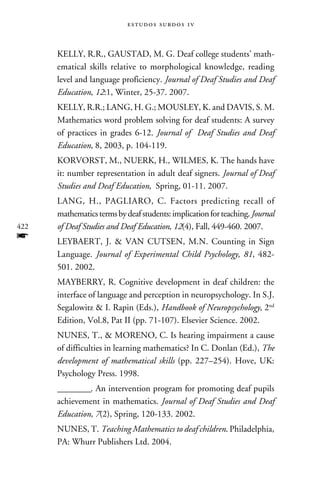 e s t u d o s s u rd o s 1 v



      Kelly, R.R., Gaustad, M. G. Deaf college students’ math-
      ematical skills relative to morphological knowledge, reading
      level and language proficiency. Journal of Deaf Studies and Deaf
      Education, 12:1, Winter, 25-37. 2007.
      Kelly, R.R.; Lang, H. G.; Mousley, K. and Davis, S. M.
      Mathematics word problem solving for deaf students: A survey
      of practices in grades 6-12. Journal of Deaf Studies and Deaf
      Education, 8, 2003, p. 104-119.
      Korvorst, M., Nuerk, H., Wilmes, K. The hands have
      it: number representation in adult deaf signers. Journal of Deaf
      Studies and Deaf Education, Spring, 01-11. 2007.
      Lang, H., Pagliaro, C. Factors predicting recall of
      mathematics terms by deaf students: implication for teaching. Journal
422   of Deaf Studies and Deaf Education, 12(4), Fall, 449-460. 2007.
f     Leybaert, J.  Van Cutsen, M.N. Counting in Sign
      Language. Journal of Experimental Child Psychology, 81, 482-
      501. 2002.
      Mayberry, R. Cognitive development in deaf children: the
      interface of language and perception in neuropsychology. In S.J.
      Segalowitz  I. Rapin (Eds.), Handbook of Neuropsychology, 2nd
      Edition, Vol.8, Pat II (pp. 71-107). Elsevier Science. 2002.
      Nunes, T.,  Moreno, C. Is hearing impairment a cause
      of difficulties in learning mathematics? In C. Donlan (Ed.), The
      development of mathematical skills (pp. 227–254). Hove, UK:
      Psychology Press. 1998.
      _________. An intervention program for promoting deaf pupils
      achievement in mathematics. Journal of Deaf Studies and Deaf
      Education, 7(2), Spring, 120-133. 2002.
      Nunes, T. Teaching Mathematics to deaf children. Philadelphia,
      PA: Whurr Publishers Ltd. 2004.
 