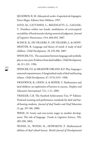 e s t u d o s s u rd o s 1 v



      Quadros, R. M. Educação de surdos: A aquisição da linguagem.
      Porto Alegre: Editora Artes Médicas. 1997.
      Sato, M., Cattaneo, L., Rizzolatti, G., Gallese,
      V. Numbers within our hands: modulation of corticospinal
      excitability of hand muscles during numerical judgment. Journal
      of Cognitive Neuroscience, 19:4, 684-693. 2007.
      Schick, B., de Villiers, P., de Villiers, J.,  Hoff-
      meister, R. Language and theory of mind: A study of deaf
      children. Child Development, 78, 376-396. 2007.
      Spencer, P.E., The association between language and symbolic
      play at two years: Evidence from deaf toddlers. Child Development,
      36, 311-321. 1996.
423
f     Spencer, P.E.  Meadow-Orlans, K.P. Play, language e
      maternal responsiveness: A longitudinal study of deaf and hearing
      infants. Child Development, 67, 3176-3191. 1996.
      Swanwick, R., Oddy, A.  Roper, T. Mathematics and
      deaf children: an exploration of barriers to success. Deafness and
      Education International, 7(1), 1-21. 2005.
      Traxler, C.B. The Stanford Achievement Test, 9th Edition:
      National norming and performance standards for deaf and har-
      of-hearing students. Journal of deaf Studies and Deaf Education
      (5, pp. 337-48). 2000.
      Wiese, H. Iconic and non-iconic stages in number develop-
      ment: The role of language. Trends in Cognitive Sciences, 7(9),
      385-390. 2003.
      Wood, D., Wood, H., Howarth, P. Mathematical
      abilities of deaf school leavers. British Journal of Developmental
 