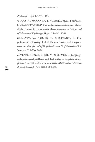 e s t u d o s s u rd o s 1 v



      Psychology (1, pp. 67-73). 1983.
      Wood, H., Wood, D., Kingsmill, M.C., French,
      J.R.W., Howarth, P. The mathematical achievement of deaf
      children from different educational environments. British Journal
      of Educational Psychology (54, pp. 254-64). 1984.
      Z ar f at y , Y . , N u n es , T .  B rya n t , P . T h e
      performance of young deaf children in spatial and temporal
      number tasks. Journal of Deaf Studies and Deaf Education, 9:3,
      Summer, 315-326. 2004.
      Zevenbergen, R., Hyde, M.  Power, D. Language,
      arithmetic word problems and deaf students: linguistic strate-
      gies used by deaf students to solve tasks. Mathematics Education
424   Research Journal, 13, 3, 204-218. 2002.
f
 