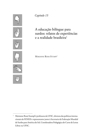 Capítulo 15



                         A educação bilíngue para
                         surdos: relatos de experiências
                         e a realidade brasileira




                         Marianne Rossi Stumpf1




	 Marianne Rossi Stumpf é professora da UFSC, diretora das políticas interna-



  cionais da FENEIS e representante junto à Secretaria da Federação Mundial
  de Surdos para América do Sul. Coordenadora Pedagógica do Curso de Letras
  Libras na UFSC.
 