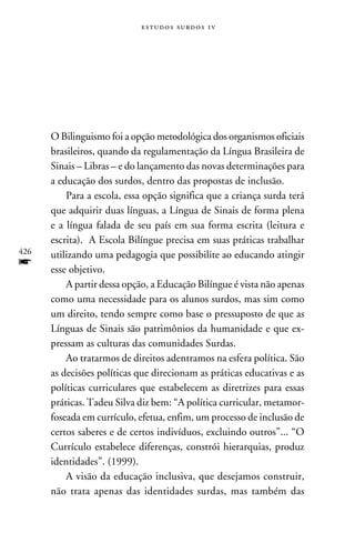 e s t u d o s s u rd o s 1 v




      O Bilinguismo foi a opção metodológica dos organismos oficiais
      brasileiros, quando da regulamentação da Língua Brasileira de
      Sinais – Libras – e do lançamento das novas determinações para
      a educação dos surdos, dentro das propostas de inclusão.
          Para a escola, essa opção significa que a criança surda terá
      que adquirir duas línguas, a Língua de Sinais de forma plena
      e a língua falada de seu país em sua forma escrita (leitura e
      escrita). A Escola Bilíngue precisa em suas práticas trabalhar
426   utilizando uma pedagogia que possibilite ao educando atingir
f     esse objetivo.
          A partir dessa opção, a Educação Bilíngue é vista não apenas
      como uma necessidade para os alunos surdos, mas sim como
      um direito, tendo sempre como base o pressuposto de que as
      Línguas de Sinais são patrimônios da humanidade e que ex-
      pressam as culturas das comunidades Surdas.
          Ao tratarmos de direitos adentramos na esfera política. São
      as decisões políticas que direcionam as práticas educativas e as
      políticas curriculares que estabelecem as diretrizes para essas
      práticas. Tadeu Silva diz bem: “A política curricular, metamor-
      foseada em currículo, efetua, enfim, um processo de inclusão de
      certos saberes e de certos indivíduos, excluindo outros”... “O
      Currículo estabelece diferenças, constrói hierarquias, produz
      identidades”. (1999).
          A visão da educação inclusiva, que desejamos construir,
      não trata apenas das identidades surdas, mas também das
 
