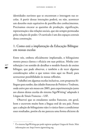 e s t u d o s s u rd o s 1 v



      identidades ouvintes que se encontram e interagem nas es-
      colas. A partir dessas interações poderá, ou não, acontecer
      um desenho mais equitativo de partilha dos conhecimentos.
      Precisamos encarar as questões de produção, significação,
      representação e das relações sociais, que são sempre permeadas
      pelas relações de poder. O currículo é um dos espaços centrais
      dessa construção.

      1. Como está a implantação da Educação Bilíngue
      em nossas escolas

      Entre nós, embora oficialmente implantado, o bilinguismo
      mostra pouca clareza e eficácia em suas práticas. Minha con-
427   tribuição é no sentido de detalhar o modelo francês de ensino
f     bilíngue, que pude observar, e também a de tecer algumas
      considerações sobre o que temos visto aqui no Brasil, para
      acrescentar possibilidades às nossas reflexões.
          Trabalhei em algumas escolas inclusivas, com propostas bi-
      língues para surdos, das cidades francesas de Poitiers e Toulouse,
      onde estive por seis meses em 2005, para experimentação junto
      aos alunos destas escolas do sistema SignWriting adaptado à
      Língua de Sinais Francesa – LSF.
          Observei que os estudantes surdos franceses, em geral,
      leem e escrevem muito bem a língua oral de seu país. Penso
      que a adoção do bilinguismo não é o único fator a condicionar
      esses resultados, porém ela me pareceu uma forma eficiente de



      	 É o sistema SignWriting que pode registrar qualquer Língua de Sinais. Mais
      


        informações em: http://www.signwriting.org
 