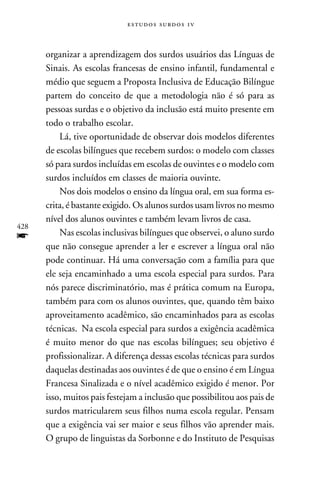 e s t u d o s s u rd o s 1 v



      organizar a aprendizagem dos surdos usuários das Línguas de
      Sinais. As escolas francesas de ensino infantil, fundamental e
      médio que seguem a Proposta Inclusiva de Educação Bilíngue
      partem do conceito de que a metodologia não é só para as
      pessoas surdas e o objetivo da inclusão está muito presente em
      todo o trabalho escolar.
          Lá, tive oportunidade de observar dois modelos diferentes
      de escolas bilíngues que recebem surdos: o modelo com classes
      só para surdos incluídas em escolas de ouvintes e o modelo com
      surdos incluídos em classes de maioria ouvinte.
          Nos dois modelos o ensino da língua oral, em sua forma es-
      crita, é bastante exigido. Os alunos surdos usam livros no mesmo
      nível dos alunos ouvintes e também levam livros de casa.
428
f         Nas escolas inclusivas bilíngues que observei, o aluno surdo
      que não consegue aprender a ler e escrever a língua oral não
      pode continuar. Há uma conversação com a família para que
      ele seja encaminhado a uma escola especial para surdos. Para
      nós parece discriminatório, mas é prática comum na Europa,
      também para com os alunos ouvintes, que, quando têm baixo
      aproveitamento acadêmico, são encaminhados para as escolas
      técnicas. Na escola especial para surdos a exigência acadêmica
      é muito menor do que nas escolas bilíngues; seu objetivo é
      profissionalizar. A diferença dessas escolas técnicas para surdos
      daquelas destinadas aos ouvintes é de que o ensino é em Língua
      Francesa Sinalizada e o nível acadêmico exigido é menor. Por
      isso, muitos pais festejam a inclusão que possibilitou aos pais de
      surdos matricularem seus filhos numa escola regular. Pensam
      que a exigência vai ser maior e seus filhos vão aprender mais.
      O grupo de linguistas da Sorbonne e do Instituto de Pesquisas
 