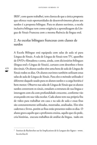 e s t u d o s s u rd o s 1 v



      IRIS, com quem trabalhei, tem clareza de que a única proposta
      que oferece reais oportunidades de desenvolvimento pleno aos
      surdos é a proposta bilíngue. Para os alunos ouvintes, a escola
      inclusiva bilíngue tem como exigência a aprendizagem da Lín-
      gua de Sinais Francesa com a mesma fluência da língua oral.

      2. As escolas bilíngues francesas com classes de
      surdos

      A Escola Bilíngue está equipada com salas de aula só para
      Língua de Sinais. A sala de Língua de Sinais tem TV, aparelho
      de DVD e filmadora e conta, ainda, com dicionários bilíngues
      (língua oral e Língua de Sinais), cartazes com desenhos e fotos
429   dos sinais. Os alunos surdos têm uma hora de aula de Língua de
f     Sinais todos os dias. Os alunos ouvintes também utilizam estas
      salas de aula de Língua de Sinais. Para eles o método utilizado é
      diferente daquele usado para os alunos surdos e a carga horária é
      bem menor. Observo nas salas de Língua de Sinais que os alunos
      surdos constroem os sinais, estudam a estrutura de sua língua e
      interagem com ela com profundidade crescente, conforme vão
      avançando em sua vida escolar. Cada aluno tem sua própria fita
      de vídeo para trabalhar em casa e na sala de aula e essas fitas
      são constantemente utilizadas, mostradas, analisadas. Eles têm
      cadernos e livros, porém as fitas estão presentes todos os dias. O
      aluno grava aquilo que a professora ensina, aquilo que ela pede,
      cria histórias, executa trabalhos de análise da língua, tudo em



      	 Institut de Recherches sur les Implications de la Langues des Signes – www.
      


        les.iris.free.fr
 