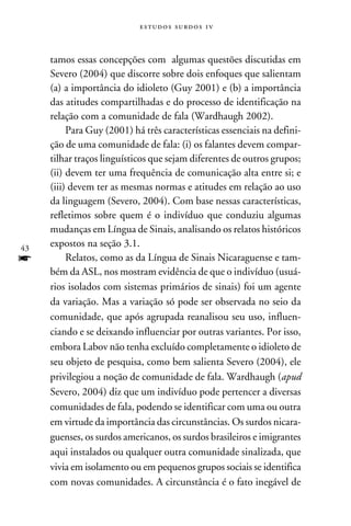 e s t u d o s s u rd o s 1 v



     tamos essas concepções com algumas questões discutidas em
     Severo (2004) que discorre sobre dois enfoques que salientam
     (a) a importância do idioleto (Guy 2001) e (b) a importância
     das atitudes compartilhadas e do processo de identificação na
     relação com a comunidade de fala (Wardhaugh 2002).
          Para Guy (2001) há três características essenciais na defini-
     ção de uma comunidade de fala: (i) os falantes devem compar-
     tilhar traços linguísticos que sejam diferentes de outros grupos;
     (ii) devem ter uma frequência de comunicação alta entre si; e
     (iii) devem ter as mesmas normas e atitudes em relação ao uso
     da linguagem (Severo, 2004). Com base nessas características,
     refletimos sobre quem é o indivíduo que conduziu algumas
     mudanças em Língua de Sinais, analisando os relatos históricos
43
     expostos na seção 3.1.
f         Relatos, como as da Língua de Sinais Nicaraguense e tam-
     bém da ASL, nos mostram evidência de que o indivíduo (usuá­
     rios isolados com sistemas primários de sinais) foi um agente
     da variação. Mas a variação só pode ser observada no seio da
     comunidade, que após agrupada reanalisou seu uso, influen-
     ciando e se deixando influenciar por outras variantes. Por isso,
     embora Labov não tenha excluído completamente o idioleto de
     seu objeto de pesquisa, como bem salienta Severo (2004), ele
     privilegiou a noção de comunidade de fala. Wardhaugh (apud
     Severo, 2004) diz que um indivíduo pode pertencer a diversas
     comunidades de fala, podendo se identificar com uma ou outra
     em virtude da importância das circunstâncias. Os surdos nicara-
     guenses, os surdos americanos, os surdos brasileiros e imigrantes
     aqui instalados ou qualquer outra comunidade sinalizada, que
     vivia em isolamento ou em pequenos grupos sociais se identifica
     com novas comunidades. A circunstância é o fato inegável de
 