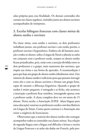 e s t u d o s s u rd o s 1 v



      salas próprias para essa finalidade. Os demais conteúdos eles
      cursam nas classes regulares, incluídos junto aos alunos ouvintes
      acompanhados de intérpretes.

      3. Escolas bilíngues francesas com classes mistas de
      alunos surdos e ouvintes

      Na classe mista, com surdos e ouvintes, os dois professores
      trabalham juntos, um professor ouvinte e um surdo; porém, o
      professor ouvinte é hegemônico. Embora ele dê bastante aten-
      ção a todos os alunos, saiba a Língua de Sinais e planeje as aulas
      em conjunto com o professor surdo, sempre os alunos surdos
      ficam prejudicados, pois, estão com a atenção dividida entre os
431   dois professores e o grupo, mais numeroso dos ouvintes, que
f     impõe seu ritmo e sua forma de aprender. A recomendação é
      para que haja um grupo de alunos surdos (idealmente oito). Este
      número de alunos surdos é suficiente para que possam interagir
      entre eles e com os alunos ouvintes e formar um grupo forte,
      capaz de assumir a diferença linguística. Quando o grupo de
      surdos é muito pequeno, é esmagado e se fecha, não acontece
      a interação e preferem ficar sozinhos, interagindo apenas com
      o professor surdo. A classe completa deve ter em torno de 15
      alunos. Nesta escola, a Associação 2LPEE (duas línguas para
      uma educação) contrata os professores surdos com boa fluência
      em Língua de Sinais. Como quem contrata é a Associação não
      existe a exigência da licenciatura.
          Observamos que a maioria dos alunos surdos não consegue
      acompanhar todos os conteúdos nas classes mistas. Sua relação
      de segunda língua com a língua oral dificulta a leitura e escrita
      da Língua Francesa e as aulas são dadas em Francês, pelo pro-
 