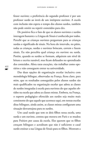 e s t u d o s s u rd o s 1 v



      fessor ouvinte; a preferência do segundo professor é por um
      professor surdo ao invés de um intérprete ouvinte. A escola
      com inclusão não espera o tempo dos alunos surdos, também
      não pode omitir ou repetir conteúdos para eles.
          De positivo fica o fato de que os alunos ouvintes e surdos
      interagem bastante e a Língua de Sinais é conhecida por todos.
      Percebi que as crianças ouvintes perguntam para as crianças
      surdas o significado de sinais. Na hora do intervalo, no pátio,
      todas as crianças, surdas e ouvintes brincam, correm e fazem
      sinais. Eu não percebia qual criança era ouvinte ou surda.
      Porém, quando os surdos se formam, adquirem um nível de
      leitura e escrita razoável, mas ficam defasados no aprendizado
      dos conteúdos. Afora raras exceções, vão trabalhar como ope-
432
f     rários e não conseguem entrar na universidade.
          Das duas opções de organização escolar inclusiva com
      metodologia bilíngue, observadas na França, ficou claro, para
      mim, que os resultados conseguidos pelos alunos surdos são
      mais qualificados na organização escolar que adota as classes
      de surdos integradas à escola para ouvintes do que aqueles ob-
      tidos na escola que adota as classes mistas. Embora, na França,
      o suporte pedagógico oferecido aos surdos seja muito mais
      consistente do que aquele que acontece aqui, em nossas escolas
      ditas bilíngues, ainda assim, as classes mistas configuram uma
      situação desvantajosa para os surdos.
          Um casal surdo que tem os dois filhos nessa escola, uma
      surda e um ouvinte, contou que morava em Paris e se mudou
      para Poitiers por causa da escola. Eles querem que os filhos
      cresçam bilíngues e acreditam que não é suficiente o casal
      surdo ensinar a sua Língua de Sinais para os filhos. Mostram a
 