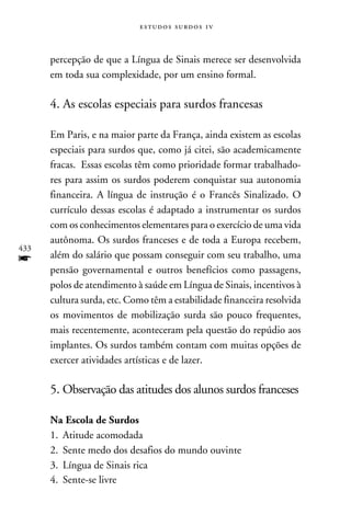 e s t u d o s s u rd o s 1 v



      percepção de que a Língua de Sinais merece ser desenvolvida
      em toda sua complexidade, por um ensino formal.

      4. As escolas especiais para surdos francesas

      Em Paris, e na maior parte da França, ainda existem as escolas
      especiais para surdos que, como já citei, são academicamente
      fracas. Essas escolas têm como prioridade formar trabalhado-
      res para assim os surdos poderem conquistar sua autonomia
      financeira. A língua de instrução é o Francês Sinalizado. O
      currículo dessas escolas é adaptado a instrumentar os surdos
      com os conhecimentos elementares para o exercício de uma vida
      autônoma. Os surdos franceses e de toda a Europa recebem,
433
f     além do salário que possam conseguir com seu trabalho, uma
      pensão governamental e outros benefícios como passagens,
      polos de atendimento à saúde em Língua de Sinais, incentivos à
      cultura surda, etc. Como têm a estabilidade financeira resolvida
      os movimentos de mobilização surda são pouco frequentes,
      mais recentemente, aconteceram pela questão do repúdio aos
      implantes. Os surdos também contam com muitas opções de
      exercer atividades artísticas e de lazer.

      5. Observação das atitudes dos alunos surdos franceses

      Na Escola de Surdos
      1.	Atitude acomodada
      2.	 Sente medo dos desafios do mundo ouvinte
      3.	Língua de Sinais rica
      4.	 Sente-se livre
 