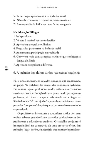e s t u d o s s u rd o s 1 v



      5.	Leva choque quando entra na inclusão social
      6.	Não sabe como conviver com as pessoas ouvintes
      7.	A transmissão da LSF e do Francês fica estagnada

      Na Educação Bilíngue
      1. Independente
      2. Vê que é possível vencer os desafios
      3. Aprendem a respeitar os limites
      4. Preparados para entrar na inclusão social
      5. Aumentam a participação na sociedade
      6. Convivem mais com as pessoas ouvintes que conhecem a
          Língua de Sinais
      7. Apreciam e respeitam a diferença
434
f
      6. A inclusão dos alunos surdos nas escolas brasileiras

      Entre nós, a inclusão, no caso dos surdos, só está acontecendo
      no papel. Na realidade das escolas eles continuam excluídos.
      Em muitos lugares professores surdos estão sendo chamados
      a colaborar com a educação de seus pares, desde que sejam só
      professores de Libras e de que se subentenda que a Língua de
      Sinais deve ser “só para ajudar” aquele aluno deficiente a com-
      preender “um pouco” daquilo que os outros estão construindo
      e aprendendo.
          Os professores, instrutores e educadores surdos possuem
      muitos saberes que não fazem parte dos conhecimentos dos
      professores e educadores ouvintes. O trabalho conjunto é
      imprescindível na construção de uma proposta eficaz. Em
      primeiro lugar, porém, é necessário que os próprios professo-
 