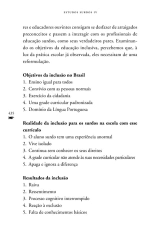 e s t u d o s s u rd o s 1 v



      res e educadores ouvintes consigam se desfazer de arraigados
      preconceitos e passem a interagir com os profissionais de
      educação surdos, como seus verdadeiros pares. Examinan-
      do os objetivos da educação inclusiva, percebemos que, à
      luz da prática escolar já observada, eles necessitam de uma
      reformulação.

      Objetivos da inclusão no Brasil
      1.	 Ensino igual para todos
      2.	Convívio com as pessoas normais
      3.	 Exercício da cidadania
      4.	Uma grade curricular padronizada
      5.	Domínio da Língua Portuguesa
435
f
      Realidade da inclusão para os surdos na escola com esse
      currículo
      1.	O aluno surdo tem uma experiência anormal
      2.	 Vive isolado
      3.	Continua sem conhecer os seus direitos
      4.	A grade curricular não atende às suas necessidades particulares
      5.	Apaga e ignora a diferença

      Resultados da inclusão
      1.	 Raiva
      2.	 Ressentimento
      3.	Processo cognitivo interrompido
      4.	 Reação à exclusão
      5.	Falta de conhecimentos básicos
 