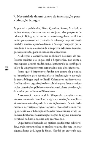 e s t u d o s s u rd o s 1 v



      7. Necessidade de um centro de investigação para
      a educação bilíngue

      As pesquisas publicadas, Góes, Quadros, Souza, Machado e
      muitas outras, mostram que no conjunto das propostas de
      Educação Bilíngue, em curso nas escolas regulares brasileiras,
      muito poucas mostram ter noção da diferença linguístico-cul-
      tural dos surdos e quando o fazem, a única preocupação que se
      manifesta é com a ausência de intérpretes. Mostram também
      que os resultados para os surdos não estão bons.
          As direções e coordenações continuam nas mãos de pro-
      fessores ouvintes e a língua oral é hegemônica, não existe a
      preocupação de uma mudança mais estrutural que signifique o
436   início de um processo para tornar a inclusão dos surdos real.
f         Penso que é importante fundar um centro de pesquisa
      ou investigação para acompanhar a implantação e evolução
      da escola bilíngue aqui no Brasil. Orientar os professores e as
      famílias sobre a organização da escola bilíngue e fazer as articu-
      lações com órgãos públicos e escolas particulares de educação
      de surdos que utilizam o Bilinguismo.
          A construção de um modelo bilíngue de educação para os
      surdos é uma tarefa complexa e exigente e as soluções simplistas
      só mascaram o inadequado da instituição escolar. Se não dedi-
      carmos a necessária atenção e recursos, não trabalharmos com
      rigor científico, a Educação de Surdos vai continuar sendo um
      fracasso. Embora as boas intenções e ações de alguns, a mudança
      estrutural na base ainda não está acontecendo.
          O que temos observado são práticas insuficientes e distorci-
      das, a mais comum coloca os professores de surdos para lecionar
      algumas horas de Língua de Sinais. Não há um currículo para
 
