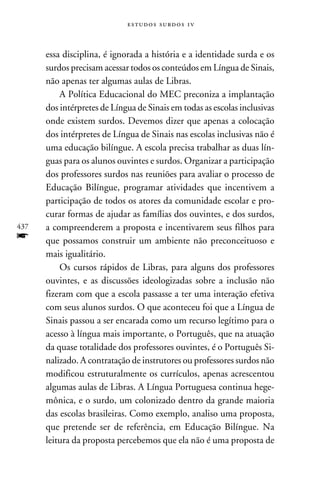 e s t u d o s s u rd o s 1 v



      essa disciplina, é ignorada a história e a identidade surda e os
      surdos precisam acessar todos os conteúdos em Língua de Sinais,
      não apenas ter algumas aulas de Libras.
          A Política Educacional do MEC preconiza a implantação
      dos intérpretes de Língua de Sinais em todas as escolas inclusivas
      onde existem surdos. Devemos dizer que apenas a colocação
      dos intérpretes de Língua de Sinais nas escolas inclusivas não é
      uma educação bilíngue. A escola precisa trabalhar as duas lín-
      guas para os alunos ouvintes e surdos. Organizar a participação
      dos professores surdos nas reuniões para avaliar o processo de
      Educação Bilíngue, programar atividades que incentivem a
      participação de todos os atores da comunidade escolar e pro-
      curar formas de ajudar as famílias dos ouvintes, e dos surdos,
437   a compreenderem a proposta e incentivarem seus filhos para
f     que possamos construir um ambiente não preconceituoso e
      mais igualitário.
          Os cursos rápidos de Libras, para alguns dos professores
      ouvintes, e as discussões ideologizadas sobre a inclusão não
      fizeram com que a escola passasse a ter uma interação efetiva
      com seus alunos surdos. O que aconteceu foi que a Língua de
      Sinais passou a ser encarada como um recurso legítimo para o
      acesso à língua mais importante, o Português, que na atuação
      da quase totalidade dos professores ouvintes, é o Português Si-
      nalizado. A contratação de instrutores ou professores surdos não
      modificou estruturalmente os currículos, apenas acrescentou
      algumas aulas de Libras. A Língua Portuguesa continua hege-
      mônica, e o surdo, um colonizado dentro da grande maioria
      das escolas brasileiras. Como exemplo, analiso uma proposta,
      que pretende ser de referência, em Educação Bilíngue. Na
      leitura da proposta percebemos que ela não é uma proposta de
 