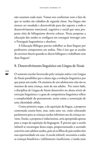 e s t u d o s s u rd o s 1 v



      não ousemos nada mais. Vamos nos conformar com o fato de
      que os surdos são cidadãos de segunda classe. Sua língua não
      merece ser estudada e desenvolvida para dar suporte a todo o
      desenvolvimento emocional, cognitivo e social que uma pro-
      posta séria de bilinguismo deveria colocar. Nesta proposta a
      educação dos surdos se configura em conseguir interagir com
      o Português hegemônico e absoluto.
          A Educação Bilíngue precisa trabalhar as duas línguas por
      professores competentes em ambas. Não é isso que as escolas
      de ouvintes fazem quando se dizem bilíngues e trabalham com
      duas línguas?

      8. Desenvolvimento linguístico em Língua de Sinais
439
f     O contexto escolar favorecido pela variação etária e em Língua
      de Sinais possibilita que o aluno siga a evolução linguística por
      que passa um surdo. Os assuntos de um adolescente não são os
      mesmos de uma criança, nem de um adulto. Por outro lado,
      a disciplina de Língua de Sinais desenvolve no aluno níveis de
      correção linguística e o grau de competência linguística reflete
      a complexidade do pensamento, assim como a construção de
      uma identidade sólida.
          Como primeira etapa, a da aquisição da língua, a proposta
      comentada estaria bem, mas, mais uma vez, estão colocando
      parâmetros para as crianças surdas inferiores aos da criança ou-
      vinte. Então, a proposta é reducionista, seria apropriada apenas
      para a etapa da aquisição da linguagem. É preciso que a escola
      infantil se encarregue dessa etapa, proporcionando o acertado
      convívio com adultos surdos, pois só os filhos de pais surdos têm
      essa oportunidade em casa. A escola infantil, necessária a todas
      as crianças brasileiras e infelizmente insuficiente, é ainda mais
 