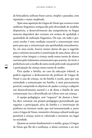e s t u d o s s u rd o s 1 v



      de brincadeira; utilizam frases curtas, simples e pausadas, com
      repetições e maior amplitude.
           Após uma aquisição da Língua de Sinais que acontece num
      ambiente linguístico enriquecido pela diversidade de modelos
      disponíveis, o desenvolvimento das competências na língua
      materna dependerá dos contatos em termos de qualidade e
      quantidade de utilização linguística. Ou seja, em todo o per-
      curso escolar é uma condição essencial a concentração entre
      pares para que a comunicação seja aprofundada naturalmente.
      Se, em uma escola, houver menos alunos do que o sugerido
      para o mínimo necessário à constituição de uma classe, deve-se
      sempre evitar integrar a criança surda numa turma de alunos
      ouvintes pelo isolamento comunicativo que acarreta. Ao invés, a
441
      preferência será a escolha de outra escola polo onde seja possível
f     a participação da criança numa turma de surdos.
           Para ajudar a família, no caso da educação infantil, se
      poderá organizar o deslocamento do professor de Língua de
      Sinais à casa da criança, ou da família à escola, para que seja
      estimulada a comunicação em família, o mais precocemente
      possível, cumprindo os objetivos de ajudar a criança a adquirir
      um desenvolvimento normal e o de dotar a família de uma
      comunicação rica e diversificada em Libras com sua criança.
           A equipe pedagógica, sem “esquecer” de chamar a famí-
      lia, deve construir um projeto pedagógico personalizado que
      organize a participação ativa da família e a intervenção do
      professor ou instrutor surdo, que está instrumentado a, junto
      com a Língua de Sinais, transmitir a herança cultural surda que
      permitirá à criança sentir-se valorizada e encontrar seu lugar
      na sociedade.
           Quanto ao ensino fundamental e o médio, graças à Língua
      de Sinais que lhe dá a confiança, o aluno continua a ser ator
 