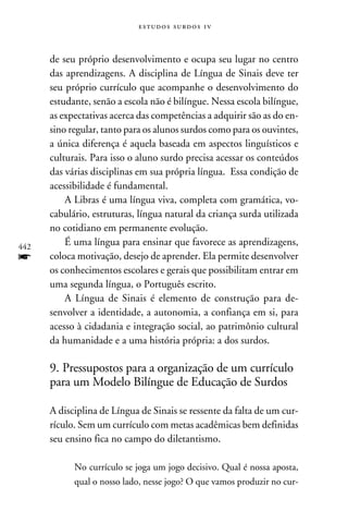 e s t u d o s s u rd o s 1 v



      de seu próprio desenvolvimento e ocupa seu lugar no centro
      das aprendizagens. A disciplina de Língua de Sinais deve ter
      seu próprio currículo que acompanhe o desenvolvimento do
      estudante, senão a escola não é bilíngue. Nessa escola bilíngue,
      as expectativas acerca das competências a adquirir são as do en-
      sino regular, tanto para os alunos surdos como para os ouvintes,
      a única diferença é aquela baseada em aspectos linguísticos e
      culturais. Para isso o aluno surdo precisa acessar os conteúdos
      das várias disciplinas em sua própria língua. Essa condição de
      acessibilidade é fundamental.
          A Libras é uma língua viva, completa com gramática, vo-
      cabulário, estruturas, língua natural da criança surda utilizada
      no cotidiano em permanente evolução.
442
          É uma língua para ensinar que favorece as aprendizagens,
f     coloca motivação, desejo de aprender. Ela permite desenvolver
      os conhecimentos escolares e gerais que possibilitam entrar em
      uma segunda língua, o Português escrito.
          A Língua de Sinais é elemento de construção para de-
      senvolver a identidade, a autonomia, a confiança em si, para
      acesso à cidadania e integração social, ao patrimônio cultural
      da humanidade e a uma história própria: a dos surdos.

      9. Pressupostos para a organização de um currículo
      para um Modelo Bilíngue de Educação de Surdos

      A disciplina de Língua de Sinais se ressente da falta de um cur-
      rículo. Sem um currículo com metas acadêmicas bem definidas
      seu ensino fica no campo do diletantismo.

            No currículo se joga um jogo decisivo. Qual é nossa aposta,
            qual o nosso lado, nesse jogo? O que vamos produzir no cur-
 