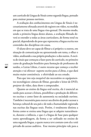 e s t u d o s s u rd o s 1 v



      um currículo de Língua de Sinais como segunda língua, pensado
      para ensinar pessoas ouvintes.
          A avaliação dos conhecimentos em Língua de Sinais é ne-
      cessariamente efetuada através de registro em vídeo, na medida
      em que se trata de uma língua viso-gestual. Do mesmo modo,
      sendo a primeira língua destes alunos, a avaliação filmada de-
      verá se estender a todas as áreas curriculares, de forma total ou
      parcial, dependendo do peso que representa a língua escrita nos
      conteúdos das disciplinas em causa.
          O aluno deve ser capaz de filmar a si próprio e a outros, em
      situação de comunicação ou apresentando um tema, e olhar o
      vídeo, analisando a sua própria produção e a dos outros. A escri-
      ta de sinais que começou a fazer parte do currículo, no primeiro
444
      curso de graduação brasileiro para formação de professores de
f     surdos, o Letras Libras, é outro recurso que começa a receber
      atenção e vai oferecer suporte escrito para a Libras, o que dará
      muito maior consistência e efetividade ao seu estudo.
          Para que isto seja exequível são necessários os equipamen-
      tos tecnológicos: câmara de filmar, gravador e leitor de DVD,
      projetor de vídeo, data show e computador.
          Quanto ao ensino da língua oral escrita, ele é essencial ao
      surdo para acessar a leitura, possibilitar a produção de diferen-
      tes escritas e como fator de autonomia na sociedade ouvinte.
      Também é necessária para exercer seu direito de poder acessar a
      herança cultural de seu país e de toda a humanidade registrada
      nas escritas das línguas orais. Porém, é totalmente distinta a
      forma como se ensina uma língua que se adquire naturalmen-
      te, durante a infância, e que é a língua de base para qualquer
      outra aprendizagem, da forma a ser utilizado no ensino de
      uma segunda língua, a quem nunca teve contato com ela e está
      privado do acesso auditivo. Esse mesmo princípio vale para a
 