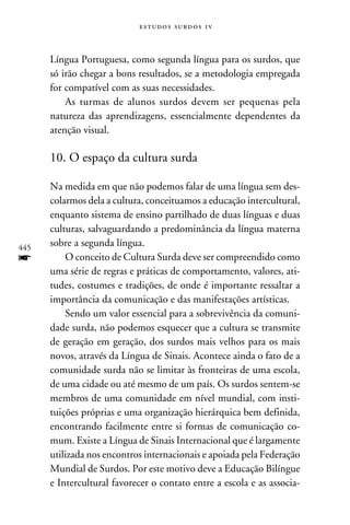 e s t u d o s s u rd o s 1 v



      Língua Portuguesa, como segunda língua para os surdos, que
      só irão chegar a bons resultados, se a metodologia empregada
      for compatível com as suas necessidades.
          As turmas de alunos surdos devem ser pequenas pela
      natureza das aprendizagens, essencialmente dependentes da
      atenção visual.

      10. O espaço da cultura surda

      Na medida em que não podemos falar de uma língua sem des-
      colarmos dela a cultura, conceituamos a educação intercultural,
      enquanto sistema de ensino partilhado de duas línguas e duas
      culturas, salvaguardando a predominância da língua materna
445
      sobre a segunda língua.
f         O conceito de Cultura Surda deve ser compreendido como
      uma série de regras e práticas de comportamento, valores, ati-
      tudes, costumes e tradições, de onde é importante ressaltar a
      importância da comunicação e das manifestações artísticas.
          Sendo um valor essencial para a sobrevivência da comuni-
      dade surda, não podemos esquecer que a cultura se transmite
      de geração em geração, dos surdos mais velhos para os mais
      novos, através da Língua de Sinais. Acontece ainda o fato de a
      comunidade surda não se limitar às fronteiras de uma escola,
      de uma cidade ou até mesmo de um país. Os surdos sentem-se
      membros de uma comunidade em nível mundial, com insti-
      tuições próprias e uma organização hierárquica bem definida,
      encontrando facilmente entre si formas de comunicação co-
      mum. Existe a Língua de Sinais Internacional que é largamente
      utilizada nos encontros internacionais e apoiada pela Federação
      Mundial de Surdos. Por este motivo deve a Educação Bilíngue
      e Intercultural favorecer o contato entre a escola e as associa-
 