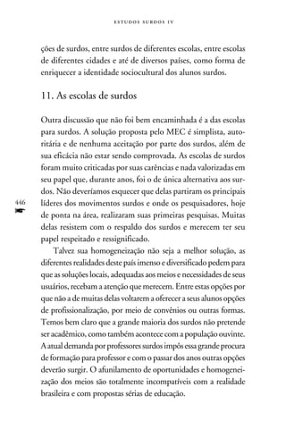 e s t u d o s s u rd o s 1 v



      ções de surdos, entre surdos de diferentes escolas, entre escolas
      de diferentes cidades e até de diversos países, como forma de
      enriquecer a identidade sociocultural dos alunos surdos.

      11. As escolas de surdos

      Outra discussão que não foi bem encaminhada é a das escolas
      para surdos. A solução proposta pelo MEC é simplista, auto-
      ritária e de nenhuma aceitação por parte dos surdos, além de
      sua eficácia não estar sendo comprovada. As escolas de surdos
      foram muito criticadas por suas carências e nada valorizadas em
      seu papel que, durante anos, foi o de única alternativa aos sur-
      dos. Não deveríamos esquecer que delas partiram os principais
446   líderes dos movimentos surdos e onde os pesquisadores, hoje
f     de ponta na área, realizaram suas primeiras pesquisas. Muitas
      delas resistem com o respaldo dos surdos e merecem ter seu
      papel respeitado e ressignificado.
           Talvez sua homogeneização não seja a melhor solução, as
      diferentes realidades deste país imenso e diversificado pedem para
      que as soluções locais, adequadas aos meios e necessidades de seus
      usuários, recebam a atenção que merecem. Entre estas opções por
      que não a de muitas delas voltarem a oferecer a seus alunos opções
      de profissionalização, por meio de convênios ou outras formas.
      Temos bem claro que a grande maioria dos surdos não pretende
      ser acadêmico, como também acontece com a população ouvinte.
      A atual demanda por professores surdos impôs essa grande procura
      de formação para professor e com o passar dos anos outras opções
      deverão surgir. O afunilamento de oportunidades e homogenei-
      zação dos meios são totalmente incompatíveis com a realidade
      brasileira e com propostas sérias de educação.
 