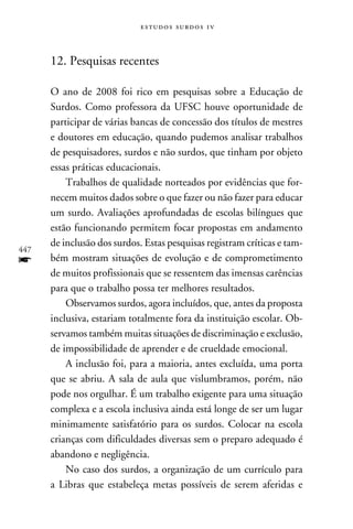 e s t u d o s s u rd o s 1 v



      12. Pesquisas recentes

      O ano de 2008 foi rico em pesquisas sobre a Educação de
      Surdos. Como professora da UFSC houve oportunidade de
      participar de várias bancas de concessão dos títulos de mestres
      e doutores em educação, quando pudemos analisar trabalhos
      de pesquisadores, surdos e não surdos, que tinham por objeto
      essas práticas educacionais.
          Trabalhos de qualidade norteados por evidências que for-
      necem muitos dados sobre o que fazer ou não fazer para educar
      um surdo. Avaliações aprofundadas de escolas bilíngues que
      estão funcionando permitem focar propostas em andamento
      de inclusão dos surdos. Estas pesquisas registram críticas e tam-
447
f     bém mostram situações de evolução e de comprometimento
      de muitos profissionais que se ressentem das imensas carências
      para que o trabalho possa ter melhores resultados.
          Observamos surdos, agora incluídos, que, antes da proposta
      inclusiva, estariam totalmente fora da instituição escolar. Ob-
      servamos também muitas situações de discriminação e exclusão,
      de impossibilidade de aprender e de crueldade emocional.
          A inclusão foi, para a maioria, antes excluída, uma porta
      que se abriu. A sala de aula que vislumbramos, porém, não
      pode nos orgulhar. É um trabalho exigente para uma situação
      complexa e a escola inclusiva ainda está longe de ser um lugar
      minimamente satisfatório para os surdos. Colocar na escola
      crianças com dificuldades diversas sem o preparo adequado é
      abandono e negligência.
          No caso dos surdos, a organização de um currículo para
      a Libras que estabeleça metas possíveis de serem aferidas e
 