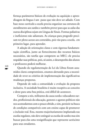 e s t u d o s s u rd o s 1 v



      forneça parâmetros básicos de evolução na aquisição e apren-
      dizagem da língua é um passo que não deve ser adiado. Com
      base nesse currículo a escola precisa organizar sua estrutura de
      atendimento aos surdos e também prover para que as aulas das
      outras disciplinas sejam em Língua de Sinais. Formas paliativas
      e ineficientes não adiantam. As crianças para progredir preci-
      sam ter pleno acesso aos conteúdos, pois vão para a escola, em
      primeiro lugar, para aprender.
          A adoção de orientações claras e com rigorosa fundamen-
      tação científica, junto ao fornecimento dos recursos básicos
      necessários, são tarefas que competem ao MEC; ele precisa
      respaldar suas políticas, pois, só assim, o desempenho dos alunos
      e professores poderá melhorar.
448
f         Quando da regulamentação da Lei da Libras foram assu-
      midos claros compromissos, estamos alertando para a necessi-
      dade de rever os critérios de implementação das significativas
      mudanças propostas.
          Depende de toda a comunidade a evolução da proposta
      inclusiva. A sociedade brasileira é muito receptiva ao conceito
      e deste para uma boa prática, está difícil de acontecer.
          Compete a nós, militantes da causa surda e educadores sur-
      dos, profissionais da educação, gestores e agentes políticos não
      nos acomodarmos com o pouco obtido, e sim, persistir na busca
      de condições compatíveis com um ensino capaz de promover
      a inclusão real. Esta, mesmo majoritariamente implantada nas
      escolas regulares, não deve extinguir as escolas de surdos mas sim
      buscar para elas uma ressignificação que represente acréscimo
      para seus estudantes.
 