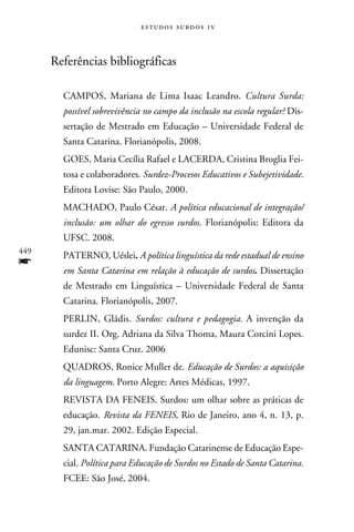 e s t u d o s s u rd o s 1 v



      Referências bibliográficas

        CAMPOS, Mariana de Lima Isaac Leandro. Cultura Surda:
        possível sobrevivência no campo da inclusão na escola regular? Dis-
        sertação de Mestrado em Educação – Universidade Federal de
        Santa Catarina. Florianópolis, 2008.
        GOES, Maria Cecília Rafael e LACERDA, Cristina Broglia Fei-
        tosa e colaboradores. Surdez-Procesos Educativos e Subejetividade.
        Editora Lovise: São Paulo, 2000.
        MACHADO, Paulo César. A política educacional de integração/
        inclusão: um olhar do egresso surdos. Florianópolis: Editora da
        UFSC. 2008.
449
        PATERNO, Uéslei. A política linguística da rede estadual de ensino
f       em Santa Catarina em relação à educação de surdos. Dissertação
        de Mestrado em Linguística – Universidade Federal de Santa
        Catarina. Florianópolis, 2007.
        PERLIN, Gládis. Surdos: cultura e pedagogia. A invenção da
        surdez II. Org. Adriana da Silva Thoma, Maura Corcini Lopes.
        Edunisc: Santa Cruz. 2006
        QUADROS, Ronice Muller de. Educação de Surdos: a aquisição
        da linguagem. Porto Alegre: Artes Médicas, 1997.
        REVISTA DA FENEIS. Surdos: um olhar sobre as práticas de
        educação. Revista da FENEIS, Rio de Janeiro, ano 4, n. 13, p.
        29, jan.mar. 2002. Edição Especial.
        SANTA CATARINA. Fundação Catarinense de Educação Espe-
        cial. Política para Educação de Surdos no Estado de Santa Catarina.
        FCEE: São José, 2004.
 