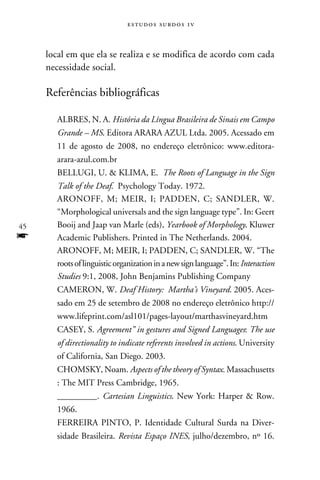 e s t u d o s s u rd o s 1 v



     local em que ela se realiza e se modifica de acordo com cada
     necessidade social.

     Referências bibliográficas

       Albres, N. A. História da Língua Brasileira de Sinais em Campo
       Grande – MS. Editora ARARA AZUL Ltda. 2005. Acessado em
       11 de agosto de 2008, no endereço eletrônico: www.editora-
       arara-azul.com.br
       Bellugi, U.  Klima, E. The Roots of Language in the Sign
       Talk of the Deaf. Psychology Today. 1972.
       Aronoff, M; Meir, I; Padden, C; Sandler, W.
       “Morphological universals and the sign language type”. In: Geert
45     Booij and Jaap van Marle (eds), Yearbook of Morphology. Kluwer
f      Academic Publishers. Printed in The Netherlands. 2004.
       Aronoff, M; Meir, I; Padden, C; Sandler, W. “The
       roots of linguistic organization in a new sign language”. In: Interaction
       Studies 9:1, 2008, John Benjamins Publishing Company
       Cameron, W. Deaf History:  Martha’s Vineyard. 2005. Aces-
       sado em 25 de setembro de 2008 no endereço eletrônico http://
       www.lifeprint.com/asl101/pages-layout/marthasvineyard.htm
       Casey, S. Agreement” in gestures and Signed Languages: The use
       of directionality to indicate referents involved in actions. University
       of California, San Diego. 2003.
       Chomsky, Noam. Aspects of the theory of Syntax. Massachusetts
       : The MIT Press Cambridge, 1965.
       _________. Cartesian Linguistics. New York: Harper  Row.
       1966.
       Ferreira Pinto, P. Identidade Cultural Surda na Diver-
       sidade Brasileira. Revista Espaço INES, julho/dezembro, nº 16.
 