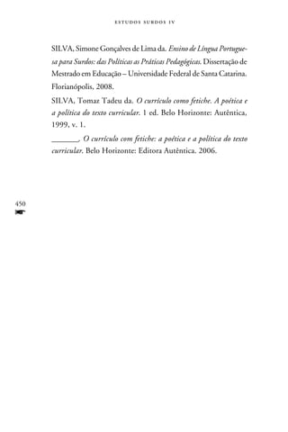 e s t u d o s s u rd o s 1 v



      SILVA, Simone Gonçalves de Lima da. Ensino de Língua Portugue-
      sa para Surdos: das Políticas as Práticas Pedagógicas. Dissertação de
      Mestrado em Educação – Universidade Federal de Santa Catarina.
      Florianópolis, 2008.
      SILVA, Tomaz Tadeu da. O currículo como fetiche. A poética e
      a política do texto curricular. 1 ed. Belo Horizonte: Autêntica,
      1999, v. 1.
      ________. O currículo com fetiche: a poética e a política do texto
      curricular. Belo Horizonte: Editora Autêntica. 2006.




450
f
 