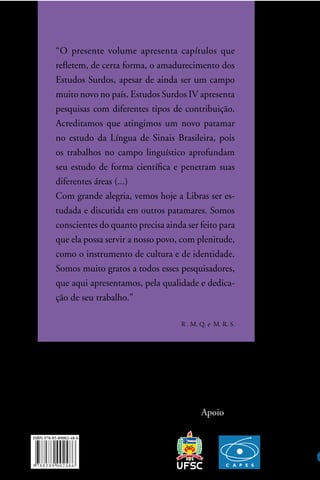 “o presente volume apresenta capítulos que
refletem, de certa forma, o amadurecimento dos
estudos surdos, apesar de ainda ser um campo
muito novo no país. estudos surdos iV apresenta
pesquisas com diferentes tipos de contribuição.
acreditamos que atingimos um novo patamar
no estudo da língua de sinais Brasileira, pois
os trabalhos no campo linguístico aprofundam
seu estudo de forma científica e penetram suas
diferentes áreas (...)
com grande alegria, vemos hoje a libras ser es-
tudada e discutida em outros patamares. somos
conscientes do quanto precisa ainda ser feito para
que ela possa servir a nosso povo, com plenitude,
como o instrumento de cultura e de identidade.
somos muito gratos a todos esses pesquisadores,
que aqui apresentamos, pela qualidade e dedica-
ção de seu trabalho.”

                                   R . M. Q. e M. R. s.




                                          apoio
 