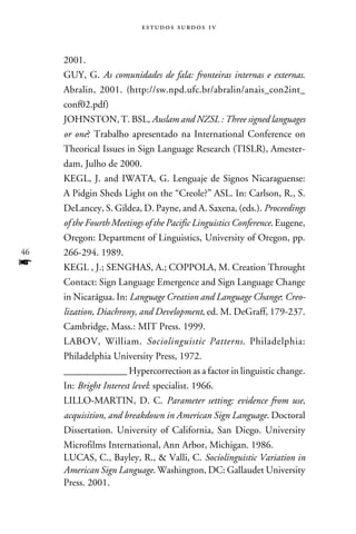e s t u d o s s u rd o s 1 v



     2001.
     Guy, G. As comunidades de fala: fronteiras internas e externas.
     Abralin, 2001. (http://sw.npd.ufc.br/abralin/anais_con2int_
     conf02.pdf)
     Johnston, T. BSL, Auslam and NZSL : Three signed languages
     or one? Trabalho apresentado na International Conference on
     Theorical Issues in Sign Language Research (TISLR), Amester-
     dam, Julho de 2000.
     Kegl, J. and Iwata, G. Lenguaje de Signos Nicaraguense:
     A Pidgin Sheds Light on the “Creole?” ASL. In: Carlson, R., S.
     DeLancey, S. Gildea, D. Payne, and A. Saxena, (eds.). Proceedings
     of the Fourth Meetings of the Pacific Linguistics Conference. Eugene,
     Oregon: Department of Linguistics, University of Oregon, pp.
46   266-294. 1989.
f    Kegl , J.; Senghas, A.; Coppola, M. Creation Throught
     Contact: Sign Language Emergence and Sign Language Change
     in Nicarágua. In: Language Creation and Language Change: Creo-
     lization, Diachrony, and Development, ed. M. DeGraff, 179-237.
     Cambridge, Mass.: MIT Press. 1999.
     Labov, William. Sociolinguistic Patterns. Philadelphia:
     Philadelphia University Press, 1972.
     _____________ Hypercorrection as a factor in linguistic change.
     In: Bright Interest level: specialist. 1966.
     Lillo-Martin, D. C. Parameter setting: evidence from use,
     acquisition, and breakdown in American Sign Language. Doctoral
     Dissertation. University of California, San Diego. University
     Microfilms International, Ann Arbor, Michigan. 1986.
     Lucas, C., Bayley, R.,  Valli, C. Sociolinguistic Variation in
     American Sign Language. Washington, DC: Gallaudet University
     Press. 2001.
 