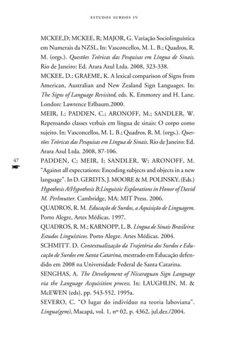 e s t u d o s s u rd o s 1 v



     McKee,D; McKee, R; Major, G. Variação Sociolinguística
     em Numerais da NZSL, In: Vasconcellos, M. L. B.; Quadros, R.
     M. (orgs.). Questões Teóricas das Pesquisas em Língua de Sinais.
     Rio de Janeiro: Ed. Arara Azul Ltda. 2008, 323-338.
     Mckee, D.; Graeme, K. A lexical comparison of Signs from
     American, Australian and New Zealand Sign Languages. In:
     The Signs of Language Revisited, eds. K. Emmorey and H. Lane.
     London: Lawrence Erlbaum.2000.
     Meir, I.; Padden, C.; Aronoff, M.; Sandler, W.
     Repensando classes verbais em língua de sinais: O corpo como
     sujeito. In: Vasconcellos, M. L. B.; Quadros, R. M. (orgs.). Ques-
     tões Teóricas das Pesquisas em Língua de Sinais. Rio de Janeiro: Ed.
     Arara Azul Ltda. 2008, 87-106.
47   Padden, C; Meir, I; Sandler, W; Aronoff, M.
f    “Against all expectations: Encoding subjects and objects in a new
     language”. In D. Gerdts, J. Moore  M. Polinsky, (Eds.)
     Hypothesis A/Hypothesis B:Linguistic Explorations in Honor of David
     M. Perlmutter. Cambridge, MA: MIT Press. 2006.
     Quadros, R. M. Educação de Surdos, a Aquisição de Linguagem.
     Porto Alegre, Artes Médicas. 1997.
     Quadros, R. M.; Karnopp, L. B. Língua de Sinais Brasileira:
     Estudos Linguísticos. Porto Alegre. Artes Médicas. 2004.
     Schmitt. D. Contextualização da Trajetória dos Surdos e Edu-
     cação de Surdos em Santa Catarina, mestrado em Educação defen-
     dido em 2008 na Universidade Federal de Santa Catarina.
     Senghas, A. The Development of Nicaraguan Sign Language
     via the Language Acquisition process. In: LAUGHLIN, M. 
     McEWEN (eds), pp. 543-552. 1995a.
     Severo, C. “O lugar do indivíduo na teoria laboviana”.
     Lingua(gem), Macapá, vol. 1, nº 02, p. 4362, jul.dez./2004.
 