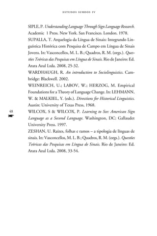 e s t u d o s s u rd o s 1 v



     Siple, P. Understanding Language Through Sign Language Research.
     Academic 1 Press. New York. San Francisco. London. 1978.
     Supalla, T. Arquelogia da Língua de Sinais: Integrando Lin-
     guística Histórica com Pesquisa de Campo em Língua de Sinais
     Jovens. In: Vasconcellos, M. L. B.; Quadros, R. M. (orgs.). Ques-
     tões Teóricas das Pesquisas em Língua de Sinais. Rio de Janeiro: Ed.
     Arara Azul Ltda. 2008, 25-32.
     Wardhaugh, R. An introduction to Sociolinguistics. Cam-
     bridge: Blackwell. 2002.
     Weinreich, U.; Labov, W.; Herzog, M. Empirical
     Foundations for a Theory of Language Change. In: LEHMANN,
     W.  MALKIEL, Y. (eds.). Directions for Historical Linguistics.
     Austin: University of Texas Press, 1968.
48   Wilcox, S  Wilcox, P. Learning to See: American Sign
f    Language as a Second Language. Washington, DC: Gallaudet
     University Press. 1997.
     Zeshan, U. Raízes, folhas e ramos – a tipologia de línguas de
     sinais. In: Vasconcellos, M. L. B.; Quadros, R. M. (orgs.). Questões
     Teóricas das Pesquisas em Língua de Sinais. Rio de Janeiro: Ed.
     Arara Azul Ltda. 2008, 33-54.
 
