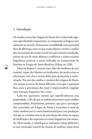 e s t u d o s s u rd o s 1 v




     1. Introdução

     Os estudos acerca das Línguas de Sinais têm evidenciado algu-
     mas especificidades importantes, se comparadas às línguas orais
     existentes no mundo. Destacamos a modalidade como principal
     fator de diferença, uma vez que nosso objetivo envolve a análise
     dos mecanismos de coesão textual em uma narrativa sinalizada,
     através do uso de sinais dêiticos e anafóricos e outros recursos
     linguísticos possíveis a serem utilizados na interpretação de
50   histórias na Língua de Sinais Brasileira (Libras ou LSB).
f         Falar em línguas é, muitas vezes, falar do cotidiano de seus
     usuários, sejam eles falantes ou sinalizantes, do modo como se
     relacionam com elas e através delas para alcançarem a comu-
     nicação. No caso dos surdos, e usuários das Línguas de Sinais,
     essa relação acontece de forma diferente, visto que a exposição
     física para a articulação dos sinais é imprescindível, exigindo
     uma interação linguística face a face.
          Cabe-nos apresentar, mesmo que superficialmente, essa
     propriedade, a fim de que as análises posteriores sejam melhor
     compreendidas. Entendemos, portanto, que para a percepção
     dos enunciados em Língua de Sinais é necessário o canal da
     visão; também esse é o meio fundamental para a sua produção,
     esta que se constitui através da articulação das mãos no espaço
     de sinalização e das expressões ou sinais linguísticos não-manu-
     ais. Desse modo, é natural que as indicações (sinais dêiticos) e
     as suas retomadas (através do recurso da anáfora) sejam feitas
 