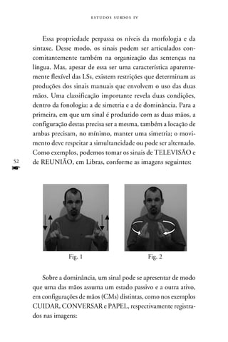 e s t u d o s s u rd o s 1 v



         Essa propriedade perpassa os níveis da morfologia e da
     sintaxe. Desse modo, os sinais podem ser articulados con-
     comitantemente também na organização das sentenças na
     língua. Mas, apesar de essa ser uma característica aparente-
     mente flexível das LSs, existem restrições que determinam as
     produções dos sinais manuais que envolvem o uso das duas
     mãos. Uma classificação importante revela duas condições,
     dentro da fonologia: a de simetria e a de dominância. Para a
     primeira, em que um sinal é produzido com as duas mãos, a
     configuração destas precisa ser a mesma, também a locação de
     ambas precisam, no mínimo, manter uma simetria; o movi-
     mento deve respeitar a simultaneidade ou pode ser alternado.
     Como exemplos, podemos tomar os sinais de TELEVISÃO e
52   de REUNIÃO, em Libras, conforme as imagens seguintes:
f




                  Fig. 1                                  Fig. 2


        Sobre a dominância, um sinal pode se apresentar de modo
     que uma das mãos assuma um estado passivo e a outra ativo,
     em configurações de mãos (CMs) distintas, como nos exemplos
     CUIDAR, CONVERSAR e PAPEL, respectivamente registra-
     dos nas imagens:
 
