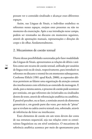e s t u d o s s u rd o s 1 v



     possam ver o conteúdo sinalizado e alcançar esses diferentes
     espaços.
         Assim, nas Línguas de Sinais, o indivíduo estabelece os
     referentes nesses espaços, estejam estes presentes ou não no
     momento da enunciação. Após a sua introdução nesse campo,
     podem ser retomados no discurso em momentos seguintes,
     através de apontações manuais, representações e direções do
     corpo e do olhar, fundamentalmente.

     2. Mecanismos de coesão textual

     Diante dessas possibilidades sustentadas pelo fator modalidade
     das Línguas de Sinais, apresentamos as relações de dêixis e aná-
54   fora como um recurso de coesão textual, utilizado por usuários
f    de língua orais ou de sinais, respectivamente, para introduzir os
     referentes no discurso e retomá-los em momentos subsequentes.
     Conforme Ehlich (1981 apud Koch, 2000), as expressões dêi-
     ticas permitem ao falante uma organização da atenção comum
     dos interlocutores com referência ao conteúdo da mensagem. E
     ainda, para a mesma autora, o processo de coesão pode acontecer
     por remissão, em que referentes são (re)ativados ou sinalizados
     dentro do texto, através de referenciação anafórica ou catafórica.
     É possível perceber, ou se fazer, a remissão através de elementos
     gramaticais e, em grande parte das vezes, por meio de “pistas”
     que se revelam na cadeia coesiva textual; esta, sobretudo, através
     de inferências do leitor ou interlocutor.
         Esses elementos de coesão em um texto devem dar conta
     de sua estrutura sequencial, seja nas relações entre os consti-
     tuintes linguísticos ou em nível semântico. O mecanismo de
     referência anafórica acontece por meio do apontamento para
 