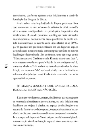 e s t u d o s s u rd o s 1 v



     taneamente, conforme apresentamos inicialmente a partir da
     fonologia das Línguas de Sinais.
         Ainda sobre essa singularidade da língua, podemos dizer
     que raramente os mecanismos de referência dêitico-anafó-
     ricos causam ambiguidade nas produções linguísticas dos
     sinalizantes. O uso de pronomes em línguas orais utilizados
     anaforicamente, normalmente causa problemas de duplo sen-
     tido nas sentenças; de acordo com Lillo-Martin et. al (1997,
     p.75) quando um pronome é fixado em um lugar no espaço
     de sinalização a sua retomada somente pode ser feita na mesma
     localização determinada. Em contraste, uma sentença como
     “Maria encontrou Carla na escola. Ela não estava com João.”,
     não apresenta nenhuma possibilidade de ser ambígua em LS,
56
f    uma vez Maria e Carla teriam espaços determinados de sina-
     lização e o pronome “ela” seria articulado com a indicação ao
     referente desejado (no caso, Carla seria retomada com uma
     apontação), vejamos:

        (1) MARIAa aENCONTRARb CARLAb ESCOLA.
     IXCARLA ELA ESTAR-NÃO JOÃO.

         É comum verificarmos, porém, sinalizantes que não seguem
     as retomadas de referentes corretamente, ou seja, inicialmente
     localizam um objeto à direita, no espaço de sinalização e ao
     retomá-lo fazem-no do lado oposto, o que pode acarretar incoe-
     rência no discurso e o não-entendimento do que está sendo dito.
     Isto porque as Línguas de Sinais exigem também estratégias de
     memorização visual, ordenação espacial dos elementos, entre
     outros mecanismos.
 