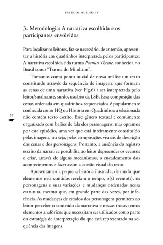 e s t u d o s s u rd o s 1 v



     3. Metodologia: A narrativa escolhida e os
     participantes envolvidos

     Para localizar os leitores, faz-se necessário, de antemão, apresen-
     tar a história em quadrinhos interpretada pelos participantes.
     A narrativa escolhida é da turma Peanuts Theme, conhecida no
     Brasil como “Turma do Minduim”.
         Tomamos como ponto inicial de nossa análise um texto
     constituído através da sequência de imagens, que formam
     as cenas de uma narrativa (ver Fig.6) a ser interpretada pelo
     leitor/sinalizante, surdo, usuário da LSB. Essa composição das
     cenas ordenada em quadrinhos sequenciados é popularmente
     conhecida como HQ ou História em Quadrinhos; a selecionada
57   não contém texto escrito. Esse gênero textual é comumente
f    organizado com balões de fala dos personagens, mas optamos
     por este episódio, uma vez que está inteiramente constituído
     pelas imagens, ou seja, pelas composições visuais de descrição
     das cenas e dos personagens. Portanto, a ausência do registro
     escrito da narrativa possibilita ao leitor depreender os eventos
     e criar, através de alguns mecanismos, o encadeamento dos
     acontecimentos e fazer assim a coesão visual do texto.
         Apresentamos a pequena história ilustrada, de modo que
     elementos nela contidos revelam o tempo, o(s) evento(s), os
     personagens e suas variações e mudanças ordenadas nessa
     estrutura, mesmo que, em grande parte das vezes, por infe-
     rência. As mudanças de estados dos personagens permitem ao
     leitor perceber o conteúdo da narrativa e nessas trocas temos
     elementos anafóricos que necessitam ser utilizados como parte
     da estratégia de interpretação do que está representado na se-
     quência das imagens.
 